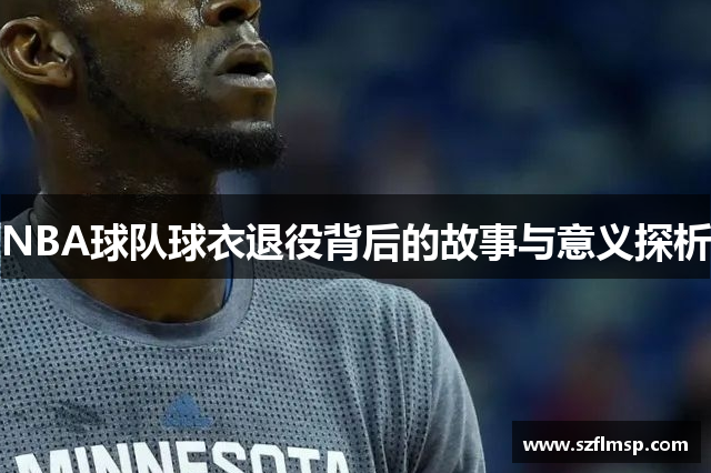 NBA球队球衣退役背后的故事与意义探析